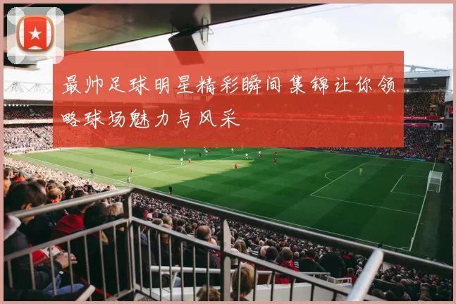 最帅足球明星精彩瞬间集锦让你领略球场魅力与风采