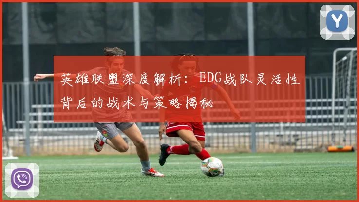 英雄联盟深度解析：EDG战队灵活性背后的战术与策略揭秘