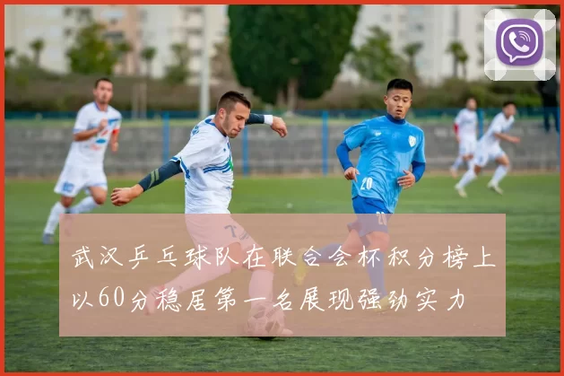 武汉乒乓球队在联合会杯积分榜上以60分稳居第一名展现强劲实力