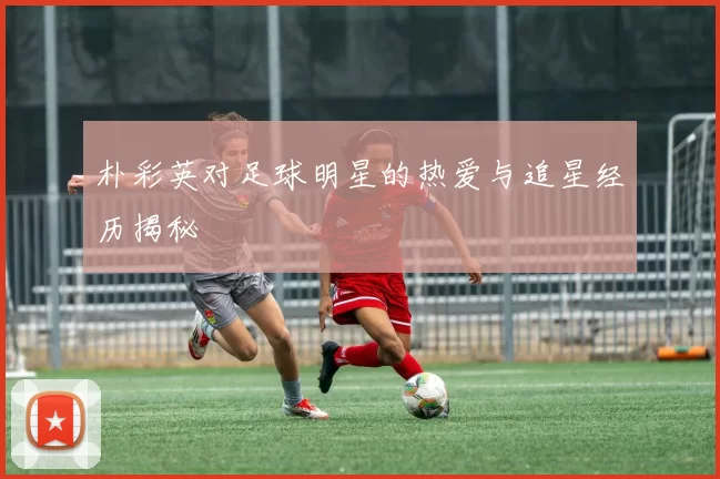 朴彩英对足球明星的热爱与追星经历揭秘