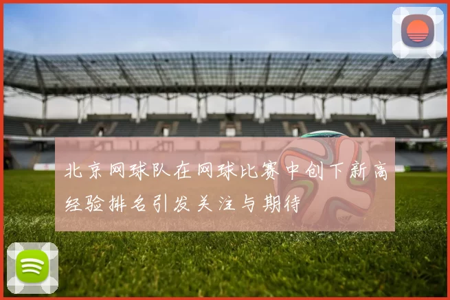 北京网球队在网球比赛中创下新高经验排名引发关注与期待