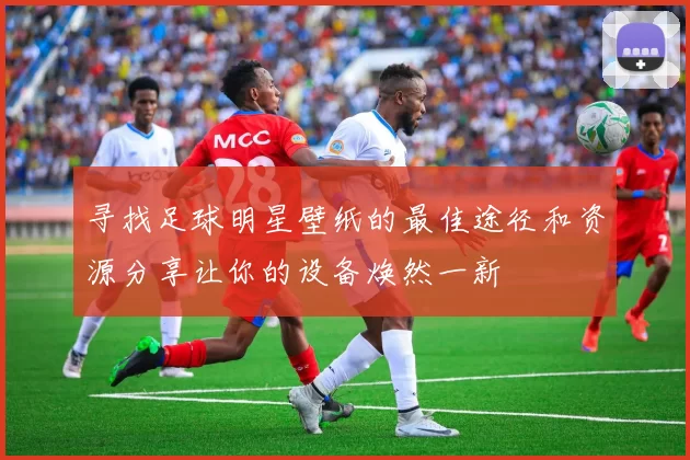 寻找足球明星壁纸的最佳途径和资源分享让你的设备焕然一新