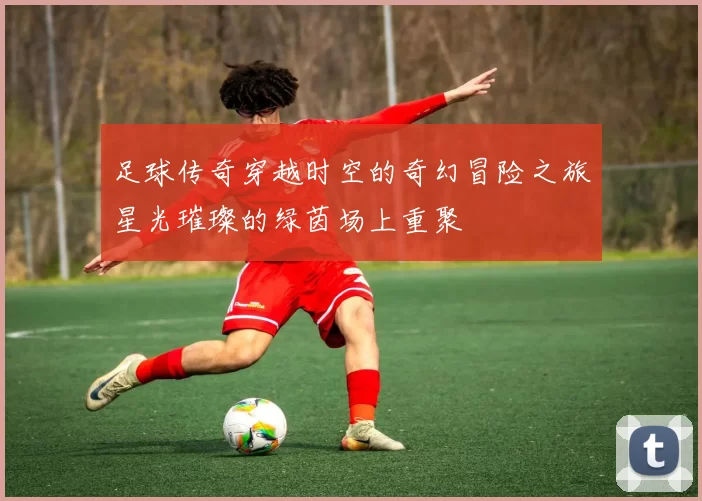 足球传奇穿越时空的奇幻冒险之旅星光璀璨的绿茵场上重聚
