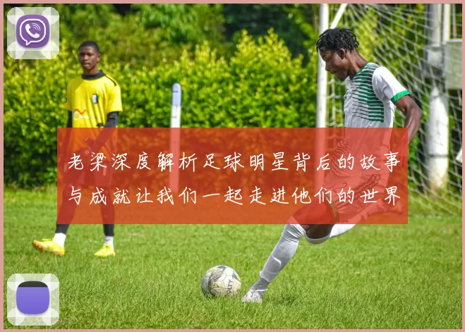 老梁深度解析足球明星背后的故事与成就让我们一起走进他们的世界