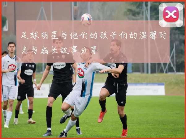 足球明星与他们的孩子们的温馨时光与成长故事分享
