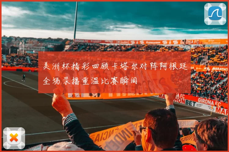 美洲杯精彩回顾卡塔尔对阵阿根廷全场录播重温比赛瞬间