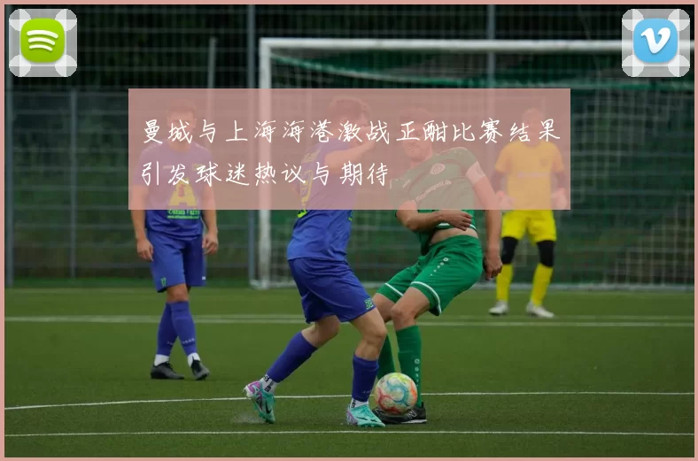 曼城与上海海港激战正酣比赛结果引发球迷热议与期待