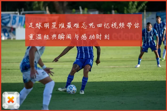 足球明星谁最难忘呢回忆视频带你重温经典瞬间与感动时刻