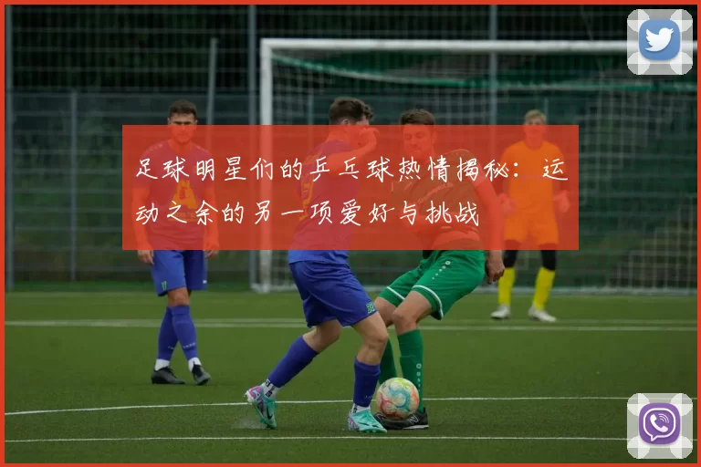 足球明星们的乒乓球热情揭秘：运动之余的另一项爱好与挑战