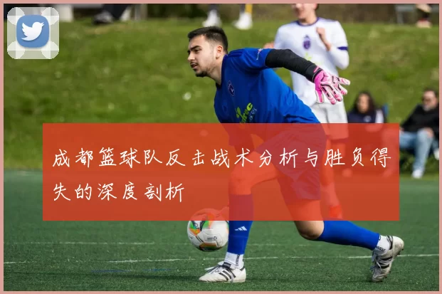 成都篮球队反击战术分析与胜负得失的深度剖析