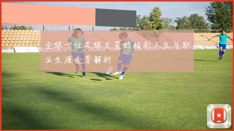 全球十位足球巨星的精彩人生与职业生涯全景解析