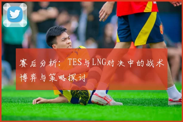 赛后分析：TES与LNG对决中的战术博弈与策略探讨
