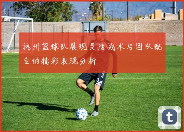 杭州篮球队展现灵活战术与团队配合的精彩表现分析