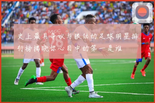 史上最具争议与狠劲的足球明星排行榜揭晓你心目中的第一是谁