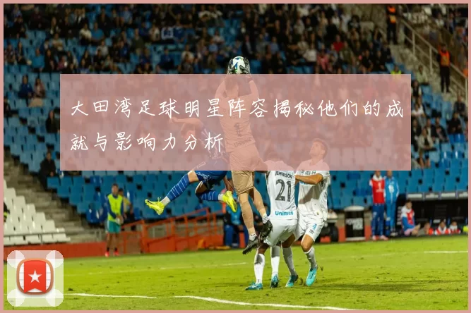 大田湾足球明星阵容揭秘他们的成就与影响力分析