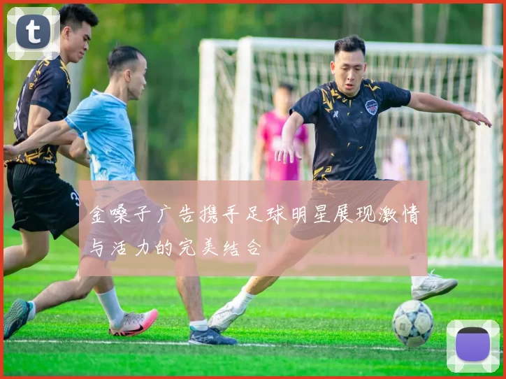 金嗓子广告携手足球明星展现激情与活力的完美结合