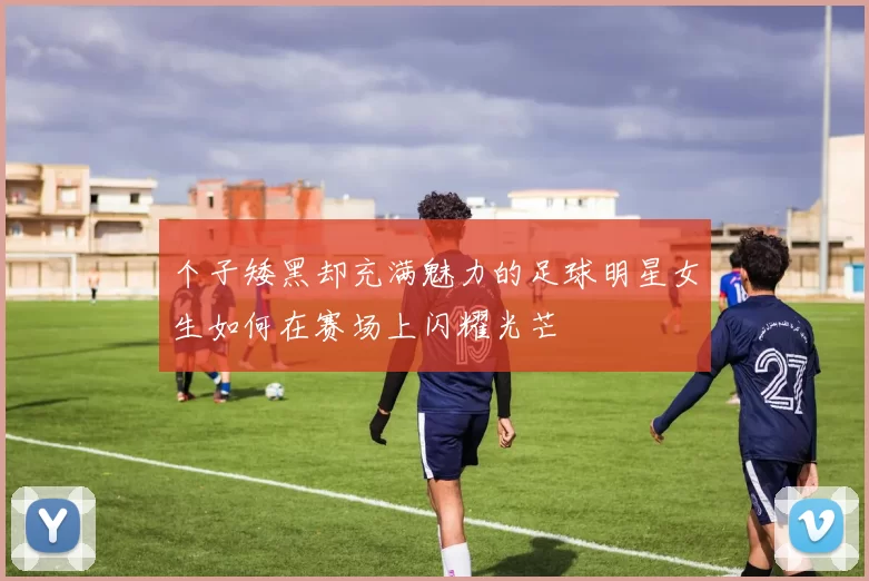 个子矮黑却充满魅力的足球明星女生如何在赛场上闪耀光芒