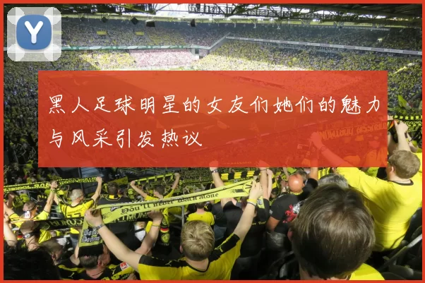 黑人足球明星的女友们她们的魅力与风采引发热议