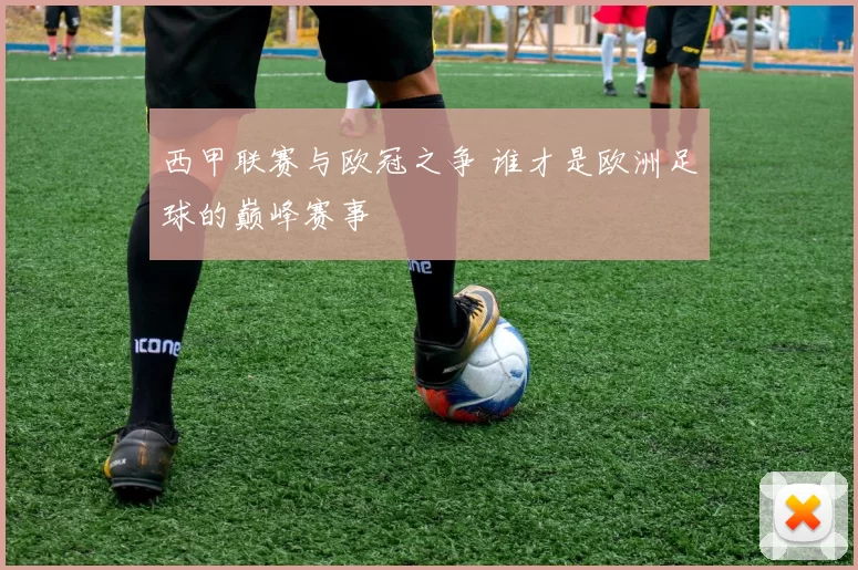 西甲联赛与欧冠之争 谁才是欧洲足球的巅峰赛事