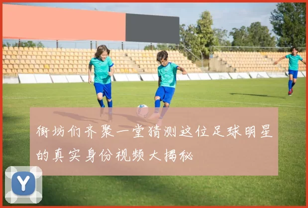 街坊们齐聚一堂猜测这位足球明星的真实身份视频大揭秘
