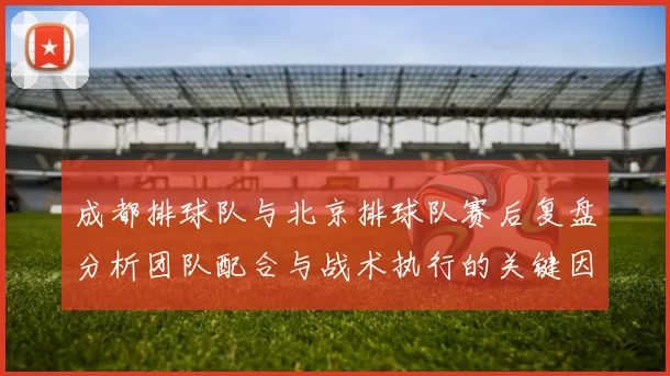 成都排球队与北京排球队赛后复盘分析团队配合与战术执行的关键因素