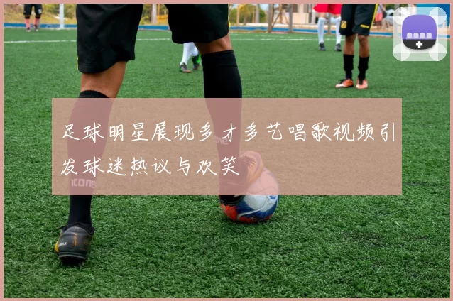 足球明星展现多才多艺唱歌视频引发球迷热议与欢笑