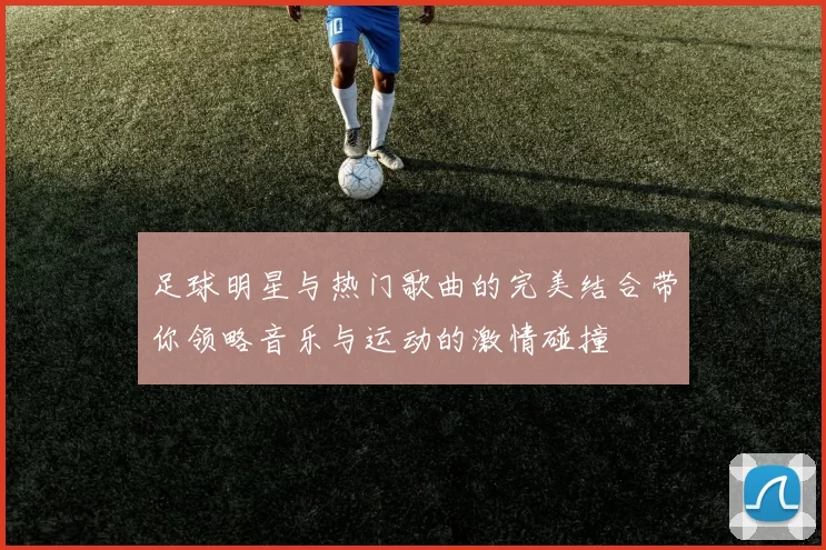 足球明星与热门歌曲的完美结合带你领略音乐与运动的激情碰撞