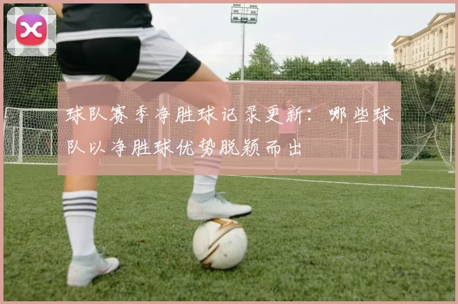 球队赛季净胜球记录更新：哪些球队以净胜球优势脱颖而出
