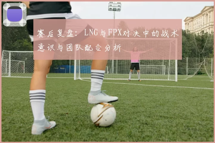 赛后复盘：LNG与FPX对决中的战术意识与团队配合分析