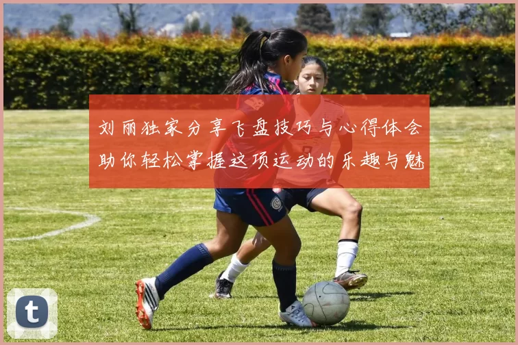 刘丽独家分享飞盘技巧与心得体会助你轻松掌握这项运动的乐趣与魅力