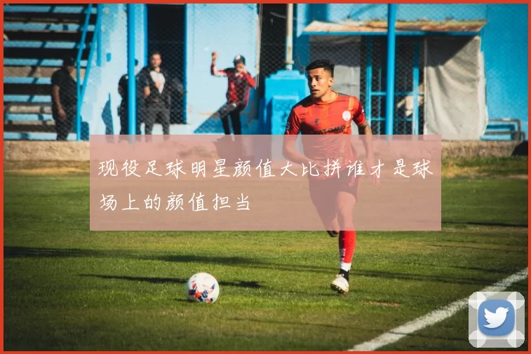 现役足球明星颜值大比拼谁才是球场上的颜值担当