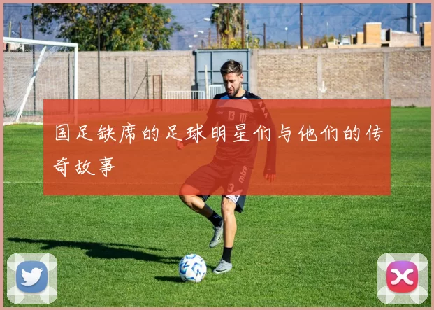 国足缺席的足球明星们与他们的传奇故事
