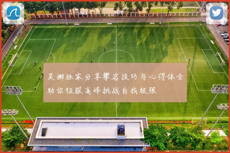 吴娜独家分享攀岩技巧与心得体会助你征服高峰挑战自我极限
