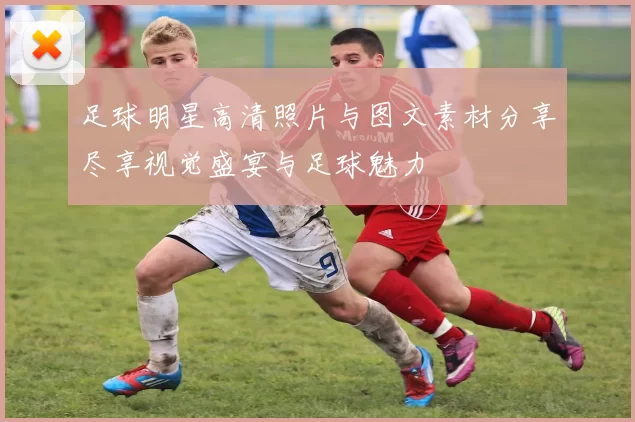 足球明星高清照片与图文素材分享尽享视觉盛宴与足球魅力
