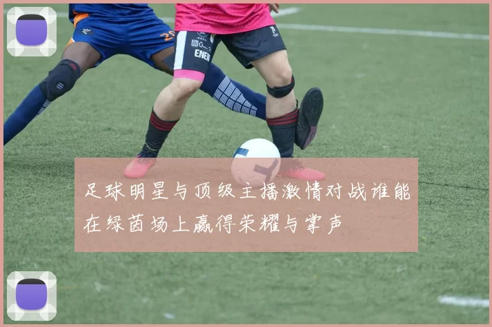 足球明星与顶级主播激情对战谁能在绿茵场上赢得荣耀与掌声