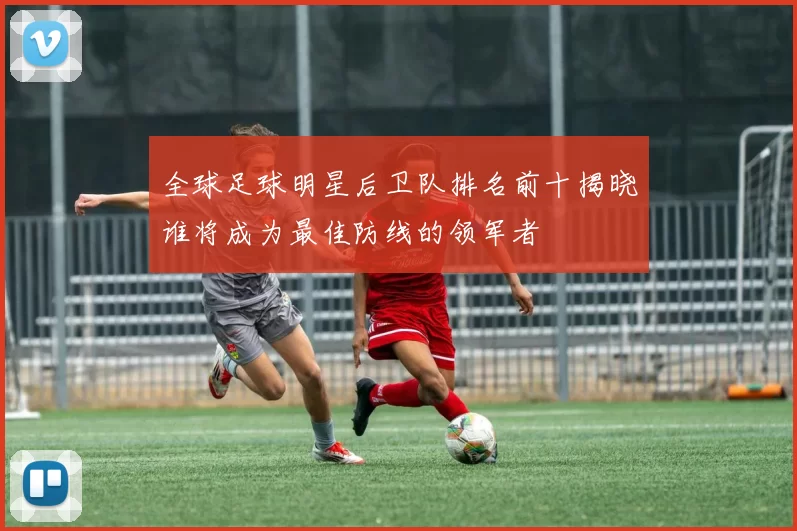 全球足球明星后卫队排名前十揭晓谁将成为最佳防线的领军者