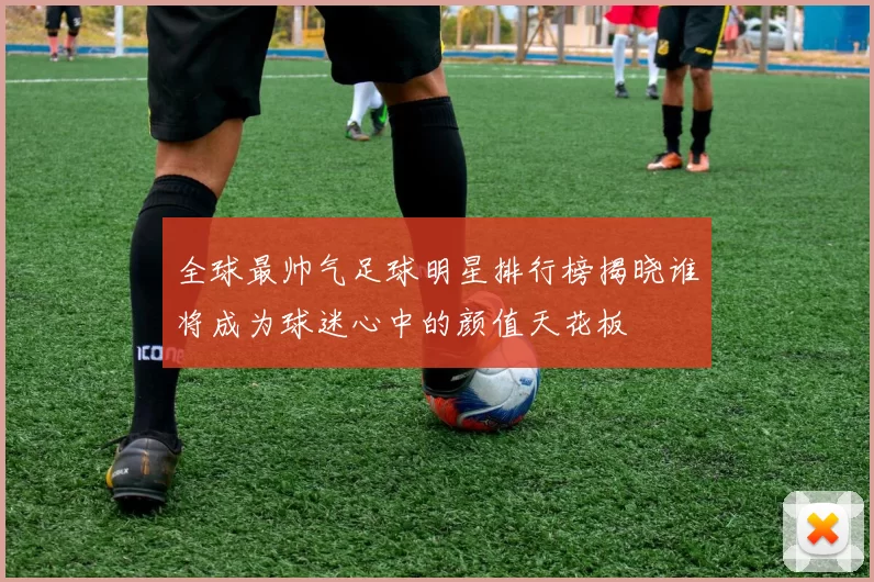 全球最帅气足球明星排行榜揭晓谁将成为球迷心中的颜值天花板