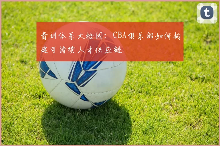 青训体系大检阅：CBA俱乐部如何构建可持续人才供应链