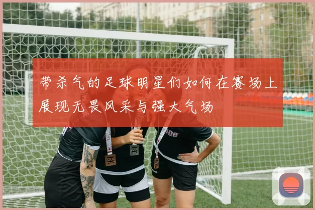 带杀气的足球明星们如何在赛场上展现无畏风采与强大气场