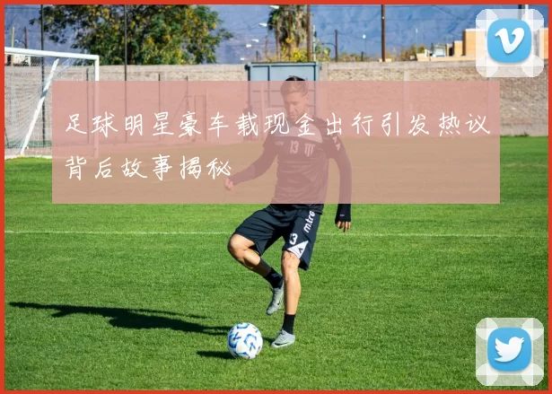 足球明星豪车载现金出行引发热议背后故事揭秘