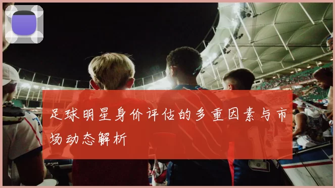 足球明星身价评估的多重因素与市场动态解析
