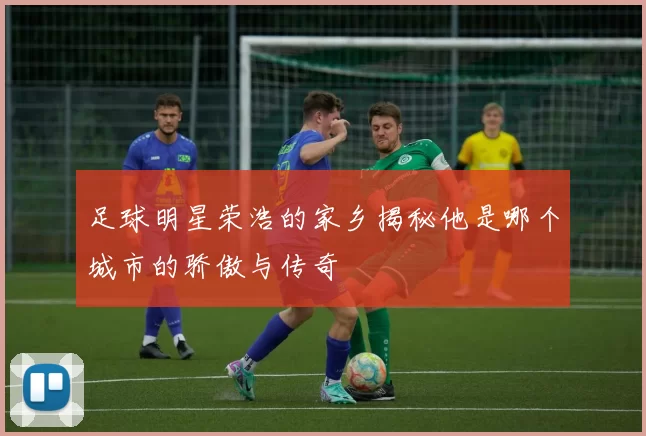 足球明星荣浩的家乡揭秘他是哪个城市的骄傲与传奇