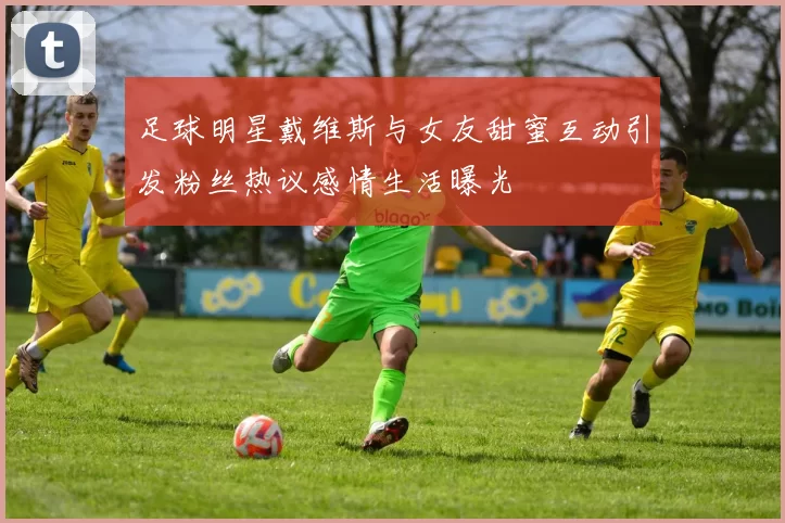 足球明星戴维斯与女友甜蜜互动引发粉丝热议感情生活曝光