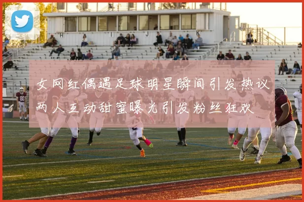 女网红偶遇足球明星瞬间引发热议两人互动甜蜜曝光引发粉丝狂欢