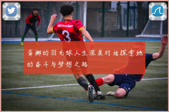 黄娜的羽毛球人生深度对话探索她的奋斗与梦想之路
