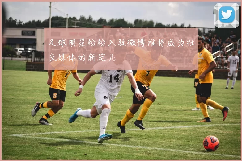 足球明星纷纷入驻微博谁将成为社交媒体的新宠儿