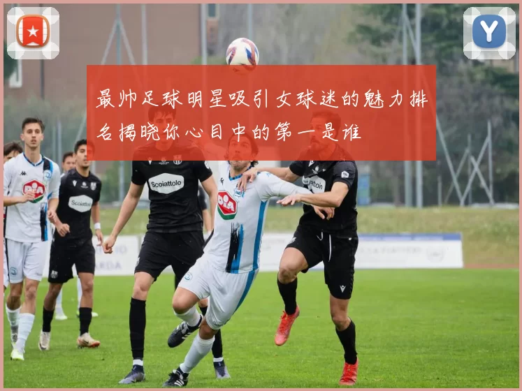 最帅足球明星吸引女球迷的魅力排名揭晓你心目中的第一是谁