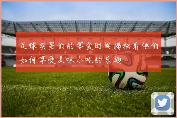 足球明星们的零食时间揭秘看他们如何享受美味小吃的乐趣