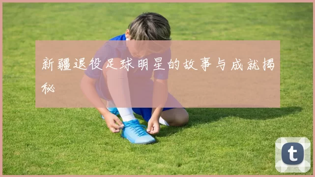 新疆退役足球明星的故事与成就揭秘