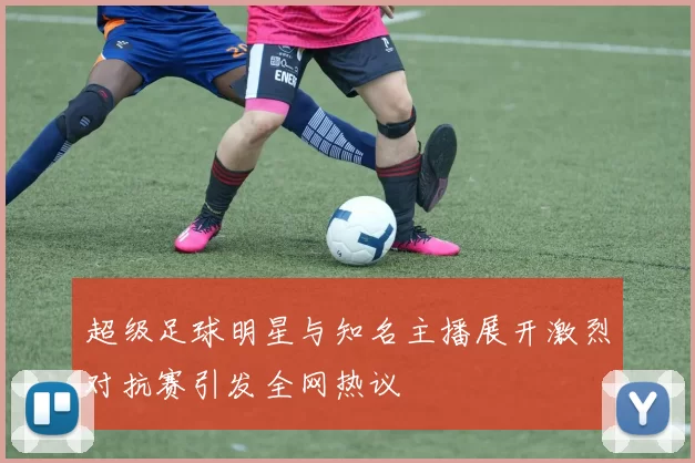 超级足球明星与知名主播展开激烈对抗赛引发全网热议